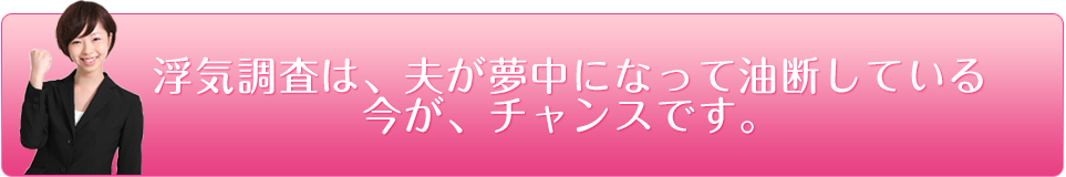 浮気調査は、夫が夢中になって油断している今が、チャンスです。